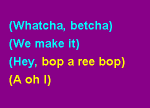 (Whatcha, betcha)
(We make it)

(Hey, bop a ree bop)
(A oh I)