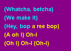 (Whatcha, betcha)
(We make it)

(Hey, bop a ree bop)
(A oh I) Oh-I
(Oh I) Oh-l (Oh-l)