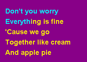Don't you worry
Everything is fine

'Cause we go
Together like cream

And apple pie