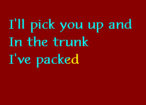 I'll pick you up and
In the trunk

I've packed