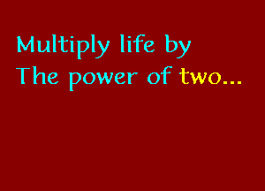 Multiply life by
The power of two...