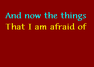 And now the things
That I am afraid of