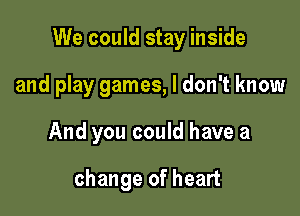 We could stay inside

and play games, I don't know
And you could have a

change of heart