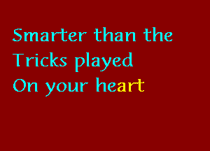 Smarter than the
Tricks played

On your heart