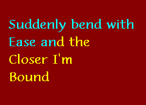 Suddenly bend with
Ease and the

Closer I'm
Bound