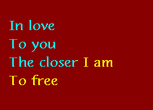 In love
To you

The closer I am
To free