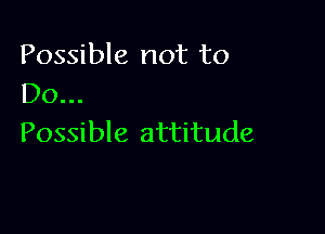 Possible not to
Do..

Possible attitude