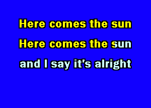 Here comes the sun

Here comes the sun

and I say it's alright