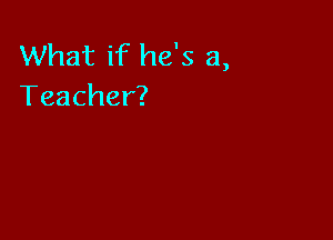 What if he's a,
Teacher?