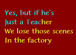 Yes, but if he's
Just a Teacher

We lose those scenes
In the factory