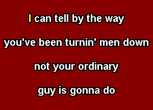 I can tell by the way
you've been turnin' men down

not your ordinary

guy is gonna do