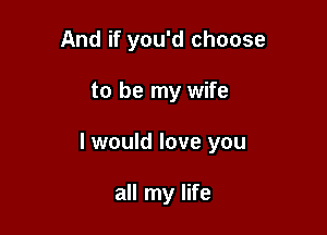 And if you'd choose

to be my wife

I would love you

all my life