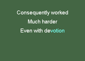 Consequently worked
Much harder

Even with devotion