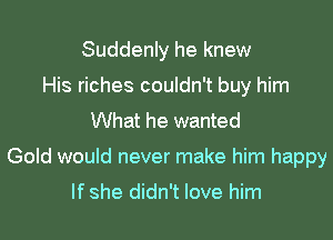 Suddenly he knew
His riches couldn't buy him
What he wanted
Gold would never make him happy

If she didn't love him