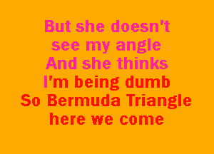 But she doesn't
see my angle
And she thinks
I'm being dumb
So Bermuda Triangle
here we come