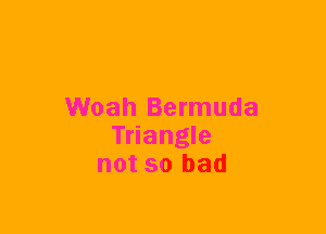 Woah Bermuda
Triangle
not so bad