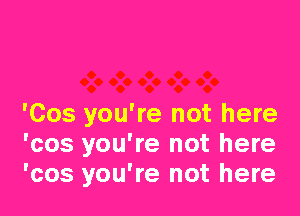 'Cos you're not here
'cos you're not here
'cos you're not here
