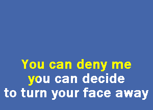 You can deny me
you can decide
to turn your face away