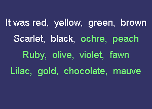 It was red, yellow, green, brown
Scarlet, black, ochre, peach
Ruby, olive, violet, fawn

Lilac, gold, chocolate, mauve