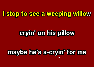 I stop to see a weeping willow

cryin' on his pillow

maybe he's a-cryin' for me