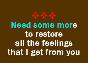 Need some more

to restore
all the feelings
that I get from you