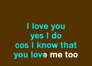 I love you

yes I do
cos I know that
you love me too