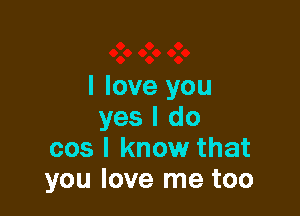 I love you

yes I do
cos I know that
you love me too