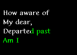 How aware of
My dear,

Departed past
Am I