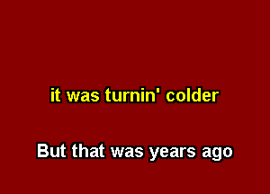 it was turnin' colder

But that was years ago