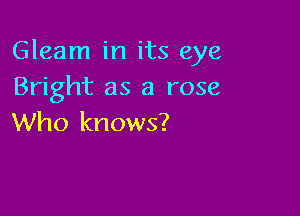 Gleam in its eye
Bright as a rose

Who knows?