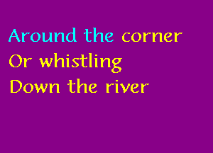 Around the corner
Or whistling

Down the river