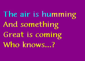 The air is humming
And something

Great is coming
Who knows...?