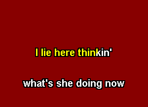 I lie here thinkin'

what's she doing now