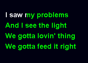 I saw my problems
And I see the light

We gotta lovin' thing
We gotta feed it right
