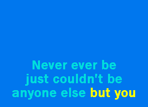 Never ever be
just couldn't be
anyone else but you