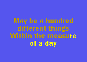 May be a hundred
different things

Within the measure
of a day
