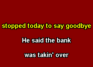stopped today to say goodbye

He said the bank

was takin' over
