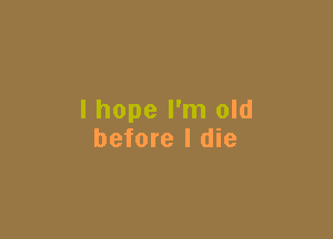 I hope I'm old

before I die