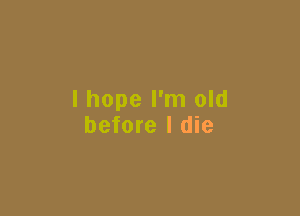 I hope I'm old

before I die