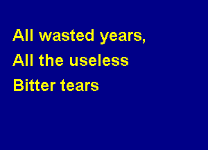 All wasted years,
All the useless

Bitter tears