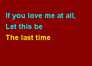 If you love me at all,
Let this be

The last time