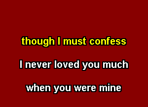 though I must confess

I never loved you much

when you were mine