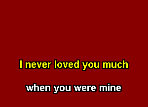 I never loved you much

when you were mine