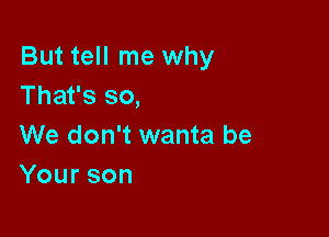 But tell me why
That's so,

We don't wanta be
Yourson