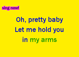 sing now!

Oh, pretty baby
Let me hold you
in my arms