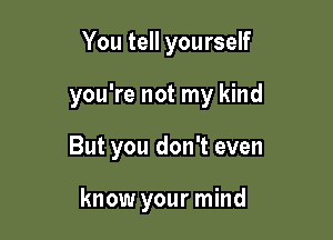 You tell yourself

you're not my kind

But you don't even

know your mind