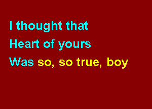 I thought that
Heart of yours

Was so, so true, boy