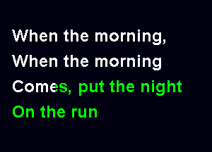 When the morning,
When the morning

Comes, put the night
On the run