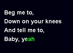 Beg me to,
Down on your knees

And tell me to,
Baby, yeah