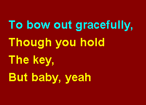 To bow out gracefully,
Though you hold

The key,
But baby, yeah